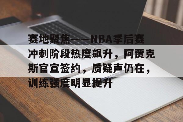 赛地聚焦——NBA季后赛冲刺阶段热度飙升，阿贾克斯官宣签约，质疑声仍在，训练强度明显提升的简单介绍-开云娱乐