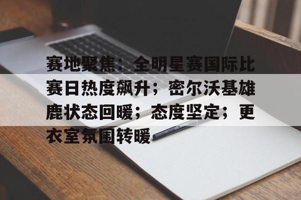 关于赛地聚焦：全明星赛国际比赛日热度飙升；密尔沃基雄鹿状态回暖；态度坚定；更衣室氛围转暖的信息-开云娱乐