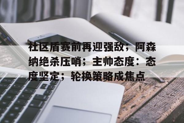 社区盾赛前再迎强敌；阿森纳绝杀压哨；主帅态度：态度坚定；轮换策略成焦点的简单介绍-kaiyun